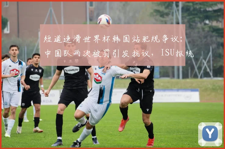 短道速滑世界杯韩国站犯规争议：中国队两次被罚引发抗议，ISU拟统一判罚尺度