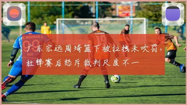 广东宏远周琦篮下被拉拽未吹罚，杜锋赛后怒斥裁判尺度不一