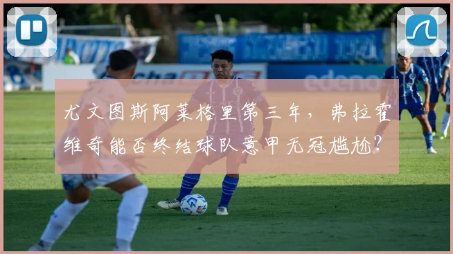 尤文图斯阿莱格里第三年，弗拉霍维奇能否终结球队意甲无冠尴尬？