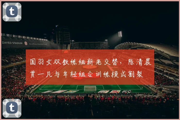 国羽女双教练组新老交替，陈清晨贾一凡与年轻组合训练模式割裂