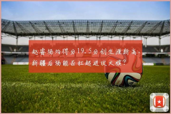 赵睿场均得分19.5分创生涯新高，新疆后场能否扛起进攻大旗？