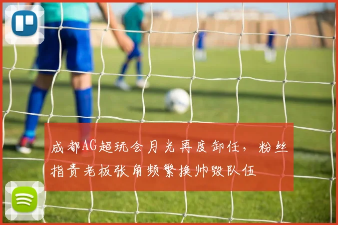 成都AG超玩会月光再度卸任，粉丝指责老板张角频繁换帅毁队伍