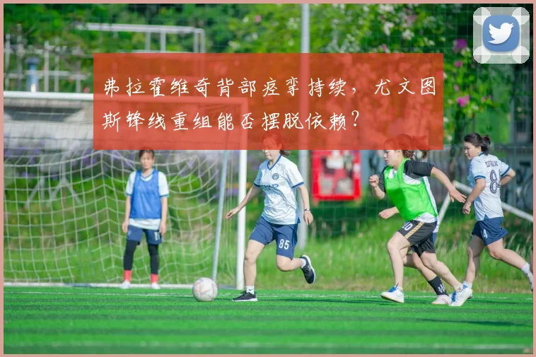 弗拉霍维奇背部痉挛持续，尤文图斯锋线重组能否摆脱依赖？