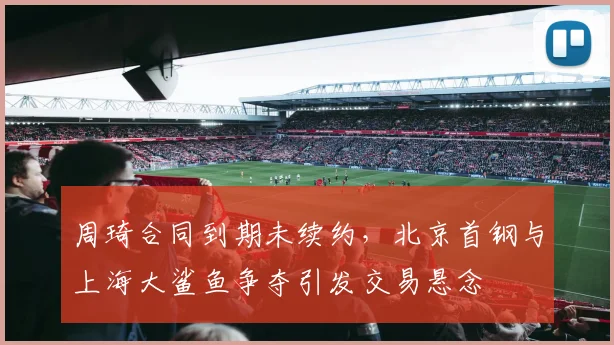 周琦合同到期未续约，北京首钢与上海大鲨鱼争夺引发交易悬念