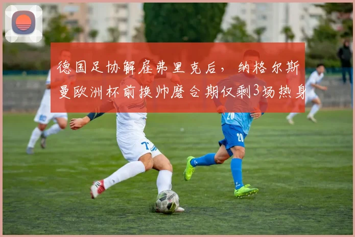 德国足协解雇弗里克后，纳格尔斯曼欧洲杯前换帅磨合期仅剩3场热身