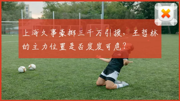 上海久事豪掷三千万引援，王哲林的主力位置是否岌岌可危？