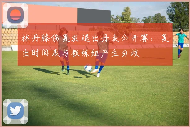 林丹膝伤复发退出丹麦公开赛，复出时间表与教练组产生分歧