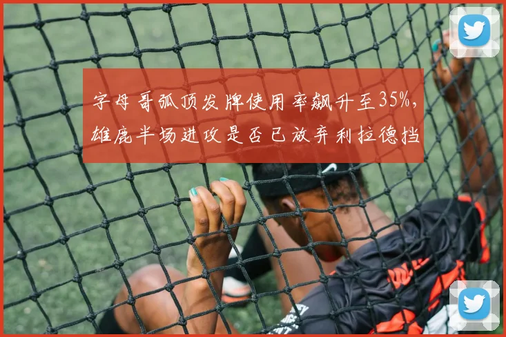 字母哥弧顶发牌使用率飙升至35%，雄鹿半场进攻是否已放弃利拉德挡拆？